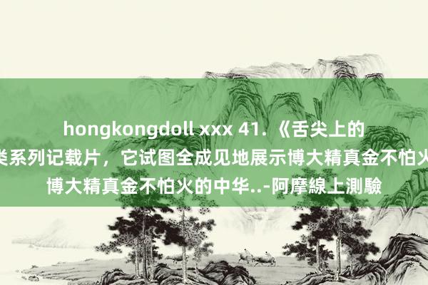 hongkongdoll xxx 41. 《舌尖上的中国》是一部好意思食类系列记载片，它试图全成见地展示博大精真金不怕火的中华..-阿摩線上測驗