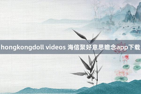 hongkongdoll videos 海信聚好意思瞻念app下载