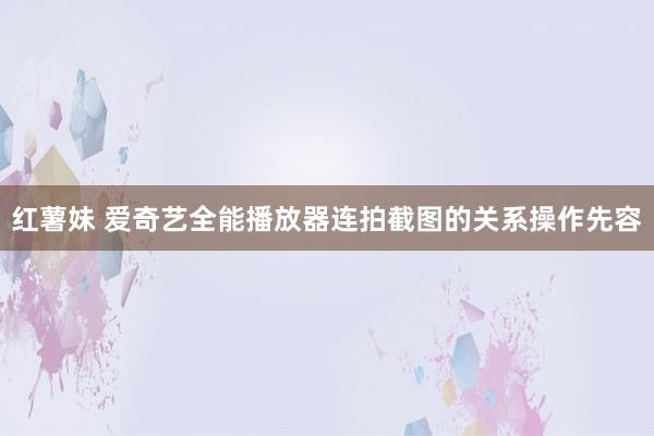 红薯妹 爱奇艺全能播放器连拍截图的关系操作先容