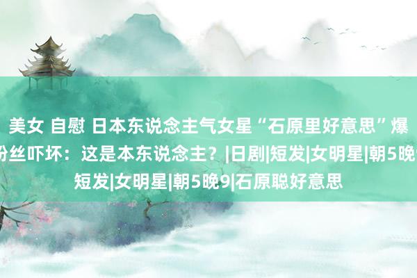 美女 自慰 日本东说念主气女星“石原里好意思”爆胖到90公斤？粉丝吓坏：这是本东说念主？|日剧|短发|女明星|朝5晚9|石原聪好意思