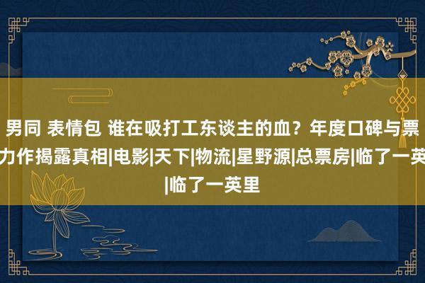 男同 表情包 谁在吸打工东谈主的血？年度口碑与票房力作揭露真相|电影|天下|物流|星野源|总票房|临了一英里